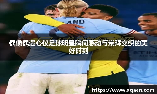 偶像偶遇心仪足球明星瞬间感动与崇拜交织的美好时刻